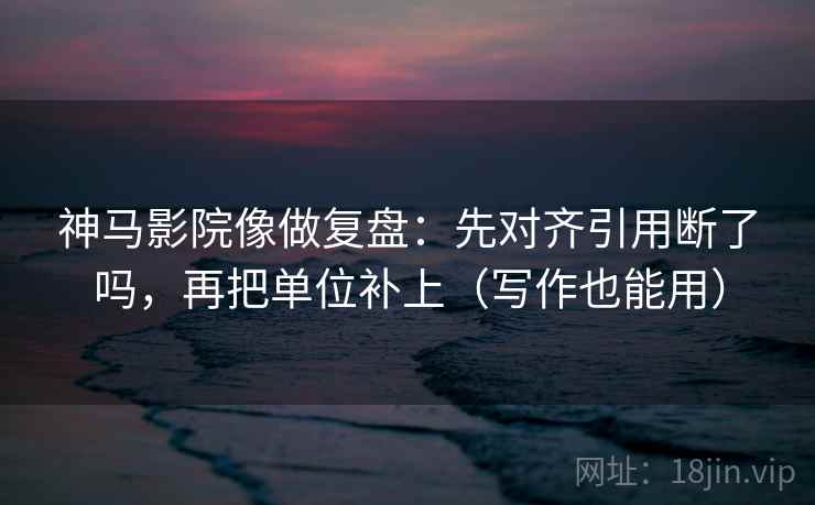 神马影院像做复盘：先对齐引用断了吗，再把单位补上（写作也能用）  第2张
