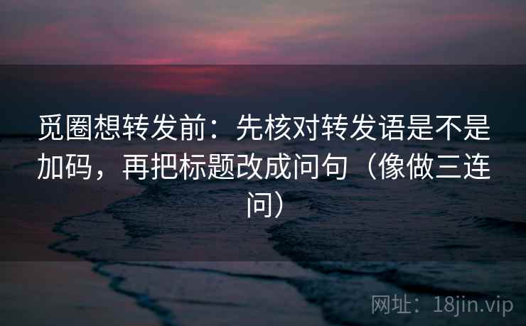 觅圈想转发前：先核对转发语是不是加码，再把标题改成问句（像做三连问）