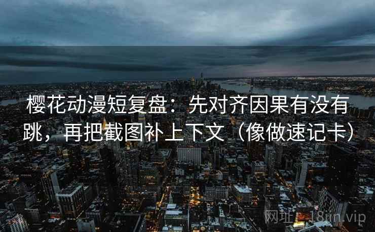 樱花动漫短复盘：先对齐因果有没有跳，再把截图补上下文（像做速记卡）