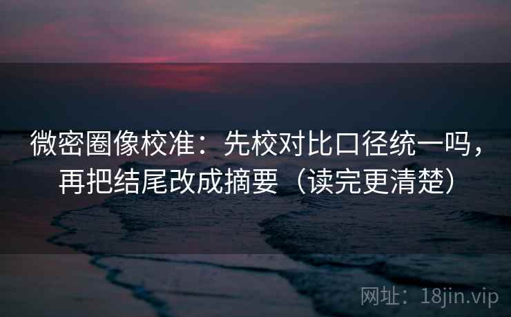 微密圈像校准：先校对比口径统一吗，再把结尾改成摘要（读完更清楚）  第2张
