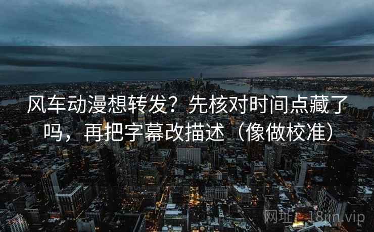 风车动漫想转发？先核对时间点藏了吗，再把字幕改描述（像做校准）
