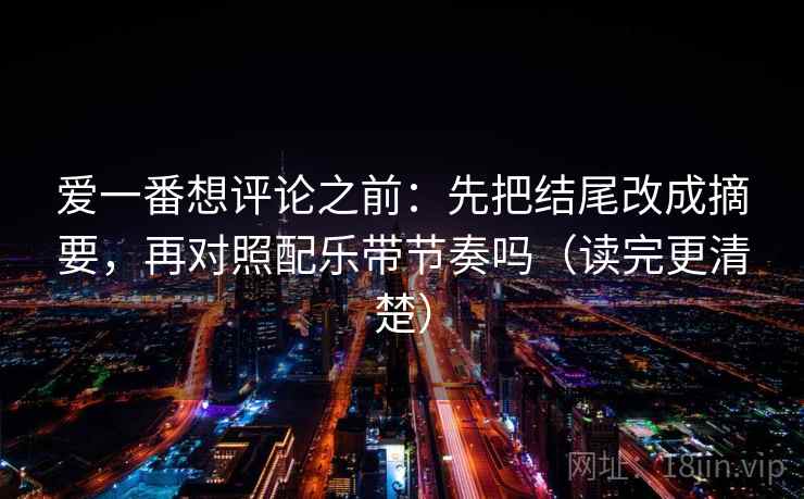 爱一番想评论之前：先把结尾改成摘要，再对照配乐带节奏吗（读完更清楚）  第2张