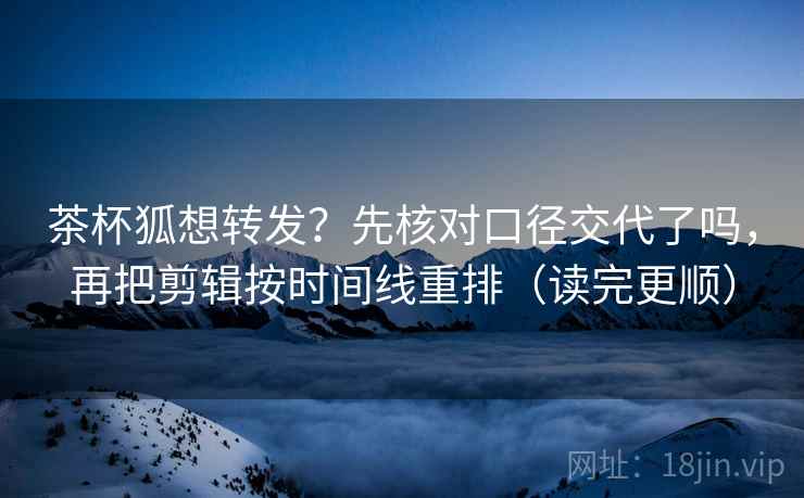 茶杯狐想转发？先核对口径交代了吗，再把剪辑按时间线重排（读完更顺）  第2张