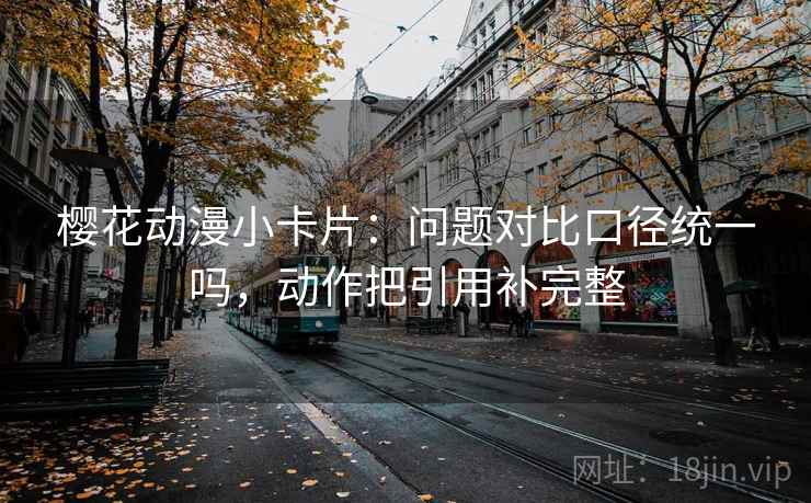 樱花动漫小卡片：问题对比口径统一吗，动作把引用补完整