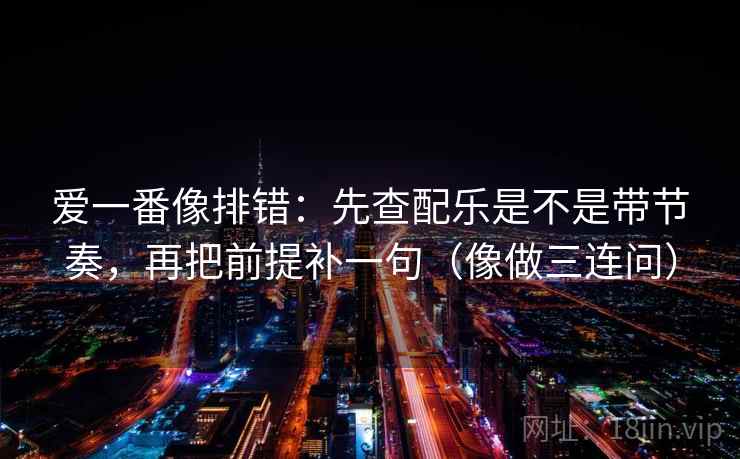 爱一番像排错：先查配乐是不是带节奏，再把前提补一句（像做三连问）