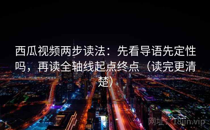 西瓜视频两步读法：先看导语先定性吗，再读全轴线起点终点（读完更清楚）