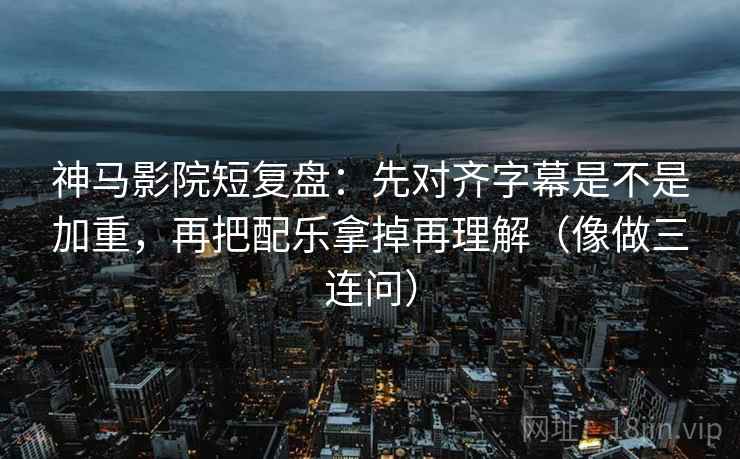 神马影院短复盘：先对齐字幕是不是加重，再把配乐拿掉再理解（像做三连问）