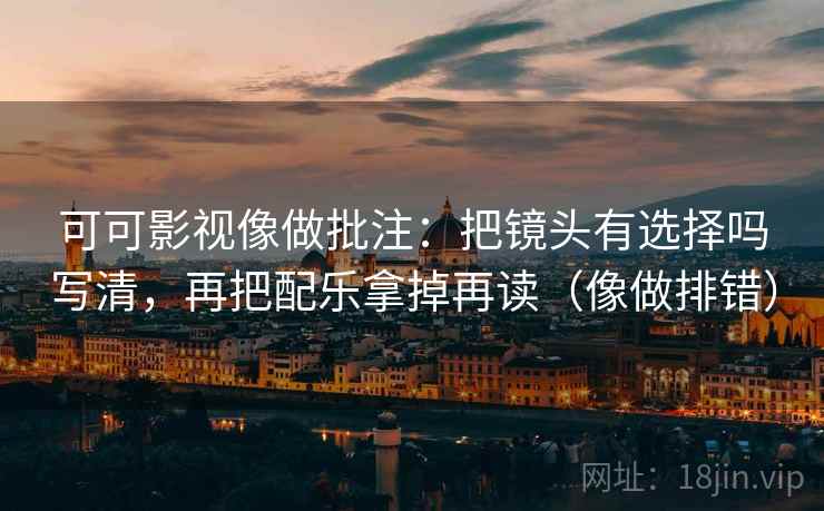可可影视像做批注：把镜头有选择吗写清，再把配乐拿掉再读（像做排错）