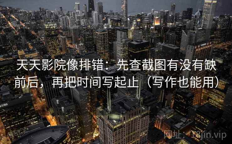 天天影院像排错：先查截图有没有缺前后，再把时间写起止（写作也能用）
