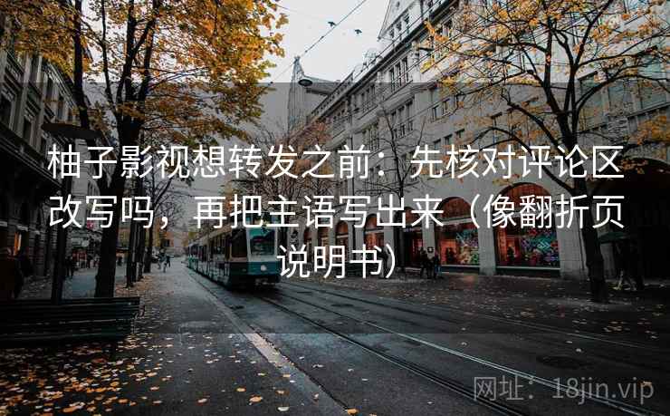 柚子影视想转发之前：先核对评论区改写吗，再把主语写出来（像翻折页说明书）