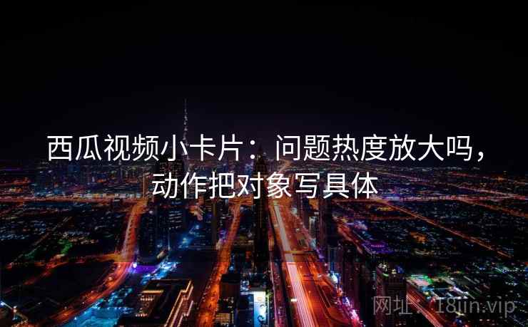 西瓜视频小卡片：问题热度放大吗，动作把对象写具体