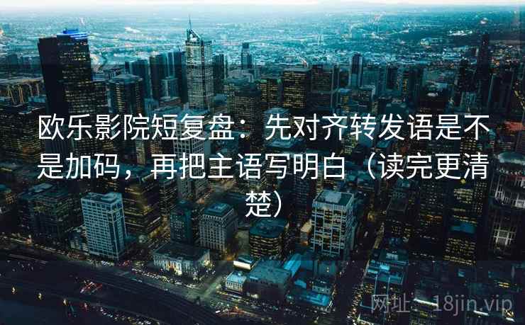 欧乐影院短复盘：先对齐转发语是不是加码，再把主语写明白（读完更清楚）